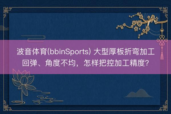 波音体育(bbinSports) 大型厚板折弯加工回弹、角度不均，怎样把控加工精度？