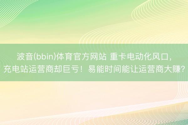 波音(bbin)体育官方网站 重卡电动化风口,充电站运营商却巨亏!易能时间能让运营商大赚?