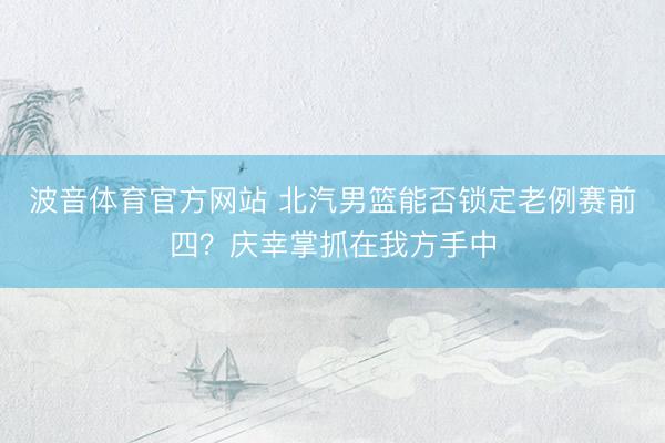 波音体育官方网站 北汽男篮能否锁定老例赛前四？庆幸掌抓在我方手中