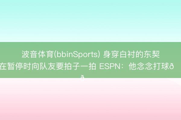 波音体育(bbinSports) 身穿白衬的东契奇在暂停时向队友要拍子一拍 ESPN：他念念打球😔