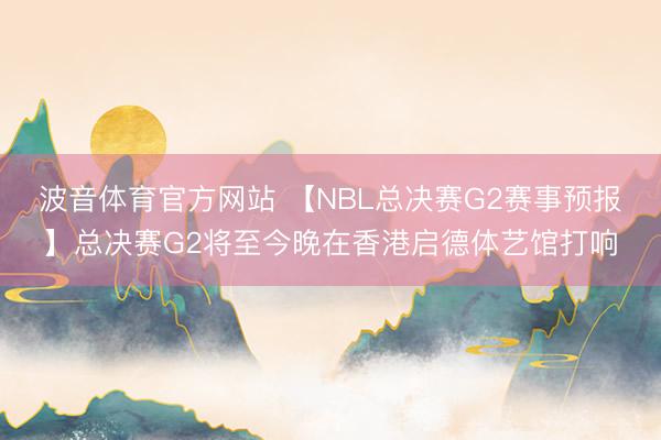 波音体育官方网站 【NBL总决赛G2赛事预报】总决赛G2将至今晚在香港启德体艺馆打响