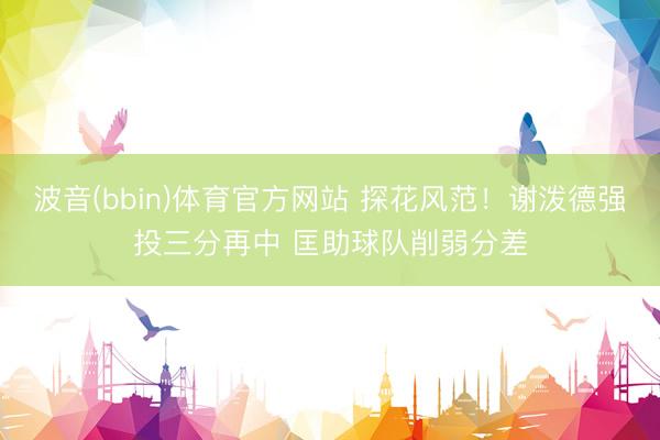 波音(bbin)体育官方网站 探花风范！谢泼德强投三分再中 匡助球队削弱分差
