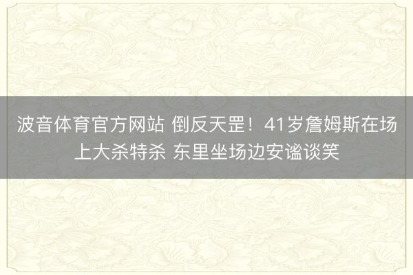 波音体育官方网站 倒反天罡！41岁詹姆斯在场上大杀特杀 东里坐场边安谧谈笑