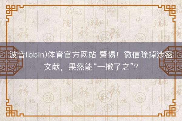 波音(bbin)体育官方网站 警惕!微信除掉涉密文献,果然能“一撤了之”?