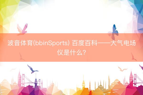 波音体育(bbinSports) 百度百科——大气电场仪是什么？