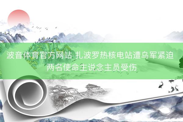 波音体育官方网站 扎波罗热核电站遭乌军紧迫 两名使命主说念主员受伤