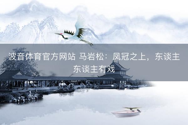 波音体育官方网站 马岩松：凤冠之上，东谈主东谈主有戏