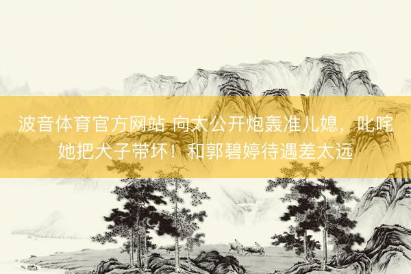 波音体育官方网站 向太公开炮轰准儿媳，叱咤她把犬子带坏！和郭碧婷待遇差太远