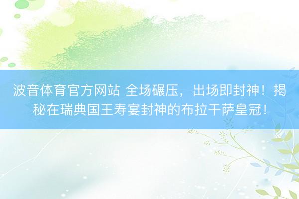 波音体育官方网站 全场碾压，出场即封神！揭秘在瑞典国王寿宴封神的布拉干萨皇冠！