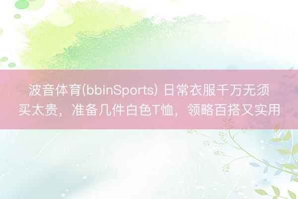 波音体育(bbinSports) 日常衣服千万无须买太贵,准备几件白色T恤,领略百搭又实用