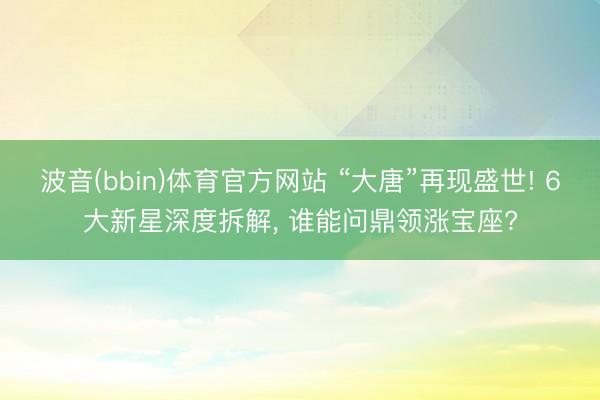 波音(bbin)体育官方网站 “大唐”再现盛世! 6大新星深度拆解， 谁能问鼎领涨宝座?