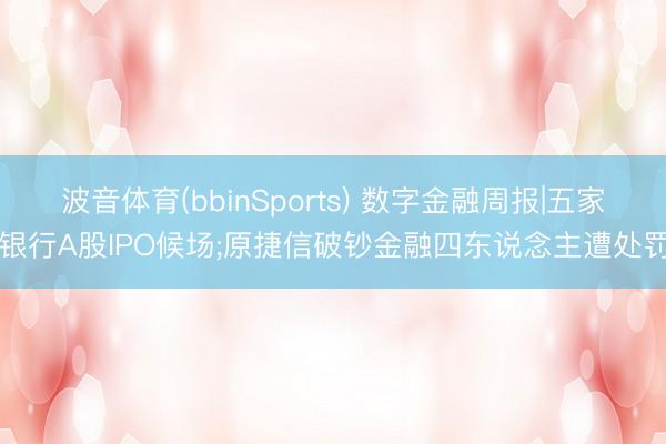 波音体育(bbinSports) 数字金融周报|五家银行A股IPO候场;原捷信破钞金融四东说念主遭处罚