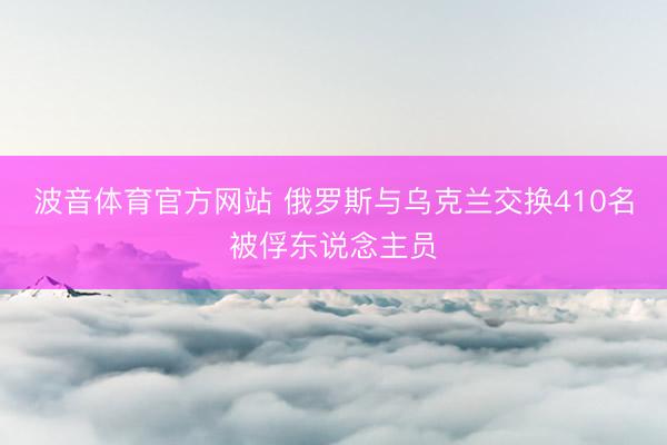 波音体育官方网站 俄罗斯与乌克兰交换410名被俘东说念主员