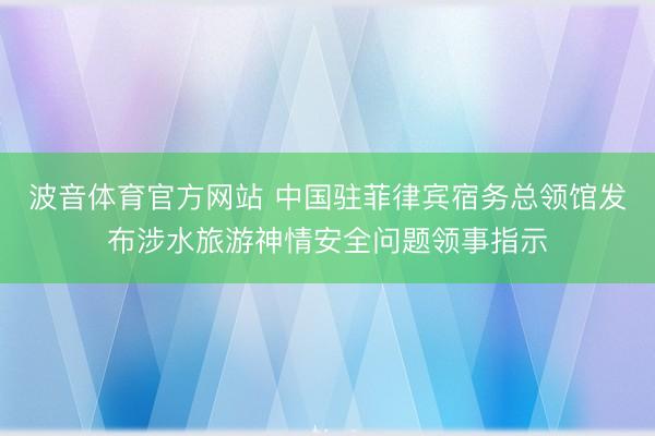 波音体育官方网站 中国驻菲律宾宿务总领馆发布涉水旅游神情安全问题领事指示