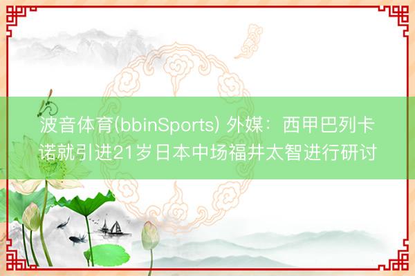 波音体育(bbinSports) 外媒：西甲巴列卡诺就引进21岁日本中场福井太智进行研讨