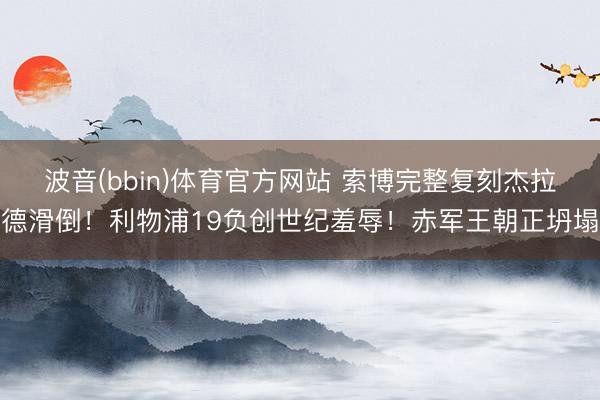 波音(bbin)体育官方网站 索博完整复刻杰拉德滑倒！利物浦19负创世纪羞辱！赤军王朝正坍塌