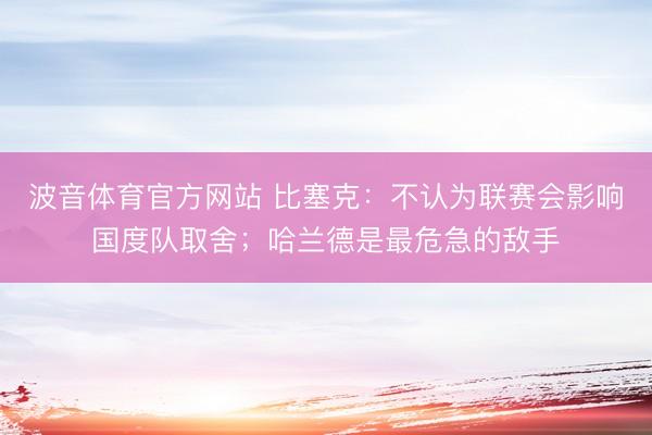 波音体育官方网站 比塞克:不认为联赛会影响国度队取舍;哈兰德是最危急的敌手