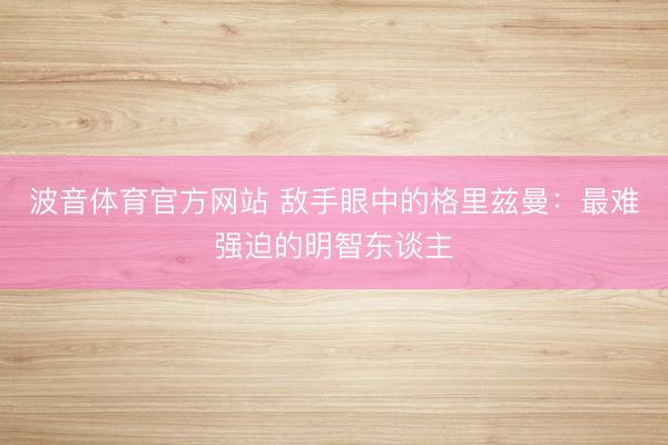 波音体育官方网站 敌手眼中的格里兹曼：最难强迫的明智东谈主