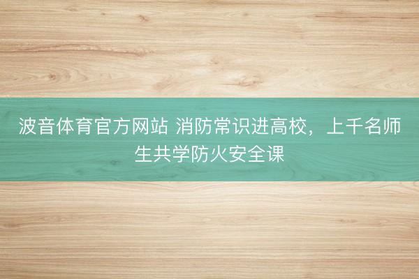 波音体育官方网站 消防常识进高校，上千名师生共学防火安全课