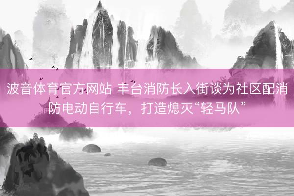 波音体育官方网站 丰台消防长入街谈为社区配消防电动自行车，打造熄灭“轻马队”