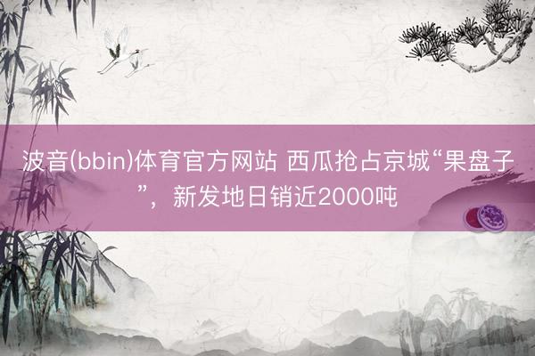波音(bbin)体育官方网站 西瓜抢占京城“果盘子”，新发地日销近2000吨