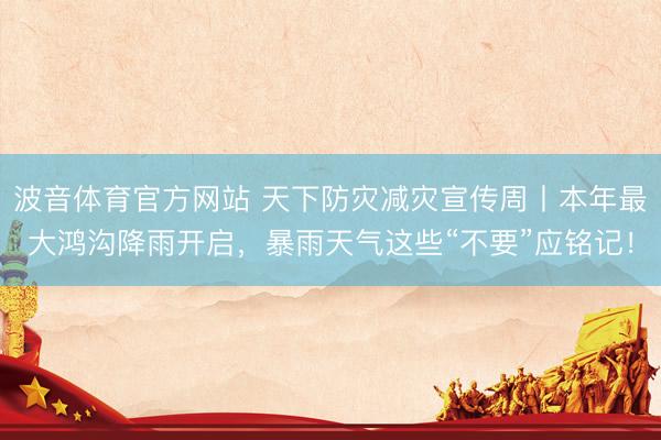 波音体育官方网站 天下防灾减灾宣传周丨本年最大鸿沟降雨开启，暴雨天气这些“不要”应铭记！
