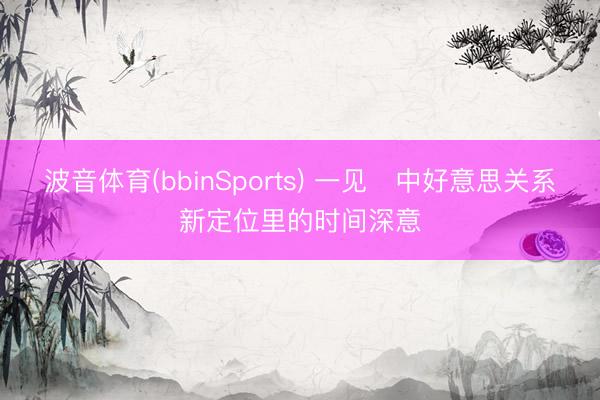 波音体育(bbinSports) 一见・中好意思关系新定位里的时间深意