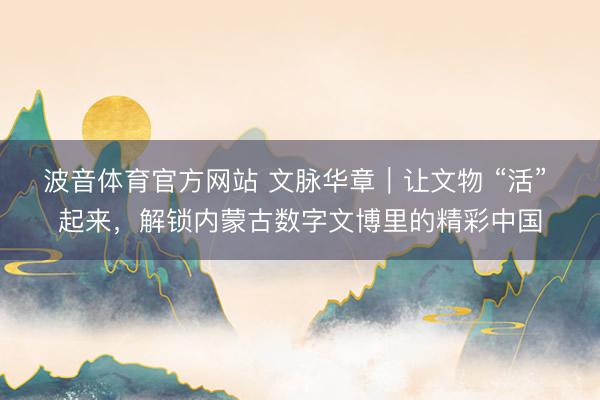 波音体育官方网站 文脉华章｜让文物 “活” 起来，解锁内蒙古数字文博里的精彩中国