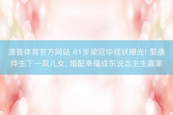 波音体育官方网站 61岁梁冠华现状曝光! 娶唐烨生下一双儿女， 婚配幸福成东说念主生赢家