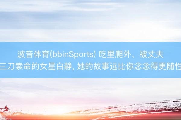 波音体育(bbinSports) 吃里爬外、被丈夫三刀索命的女星白静， 她的故事远比你念念得更随性