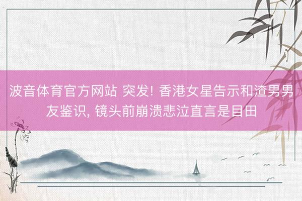 波音体育官方网站 突发! 香港女星告示和渣男男友鉴识， 镜头前崩溃悲泣直言是目田