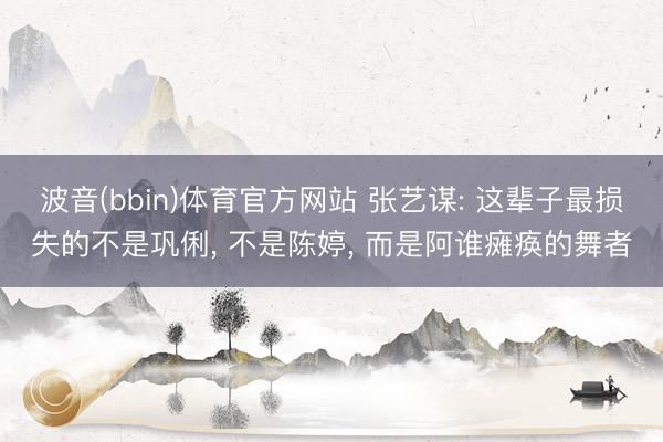 波音(bbin)体育官方网站 张艺谋: 这辈子最损失的不是巩俐， 不是陈婷， 而是阿谁瘫痪的舞者