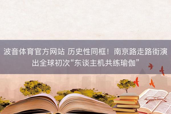 波音体育官方网站 历史性同框！南京路走路街演出全球初次“东谈主机共练瑜伽”