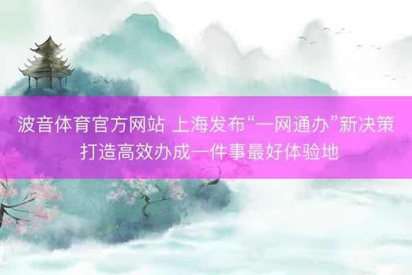 波音体育官方网站 上海发布“一网通办”新决策 打造高效办成一件事最好体验地