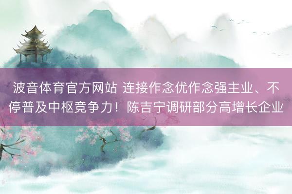 波音体育官方网站 连接作念优作念强主业、不停普及中枢竞争力！陈吉宁调研部分高增长企业