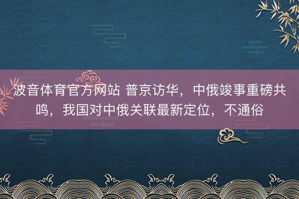 波音体育官方网站 普京访华,中俄竣事重磅共鸣,我国对中俄关联最新定位,不通俗