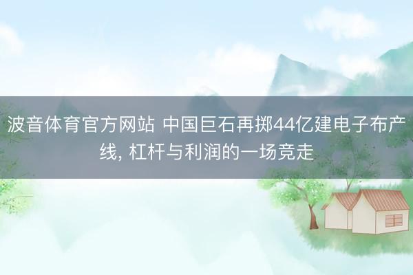 波音体育官方网站 中国巨石再掷44亿建电子布产线， 杠杆与利润的一场竞走