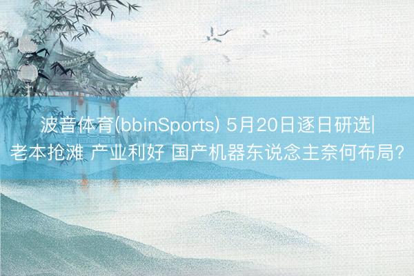 波音体育(bbinSports) 5月20日逐日研选|老本抢滩 产业利好 国产机器东说念主奈何布局?