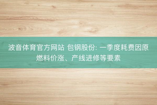 波音体育官方网站 包钢股份: 一季度耗费因原燃料价涨、产线进修等要素