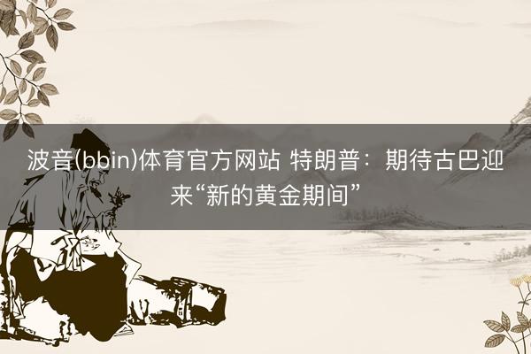 波音(bbin)体育官方网站 特朗普：期待古巴迎来“新的黄金期间”