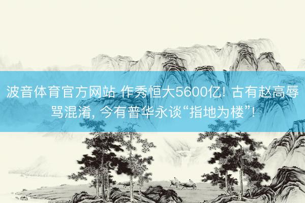 波音体育官方网站 作秀恒大5600亿! 古有赵高辱骂混淆， 今有普华永谈“指地为楼”!