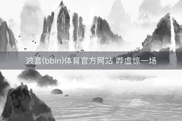 波音(bbin)体育官方网站 哗虚惊一场