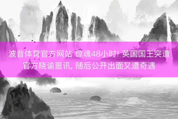 波音体育官方网站 惊魂48小时! 英国国王突遭官方晓谕噩讯， 随后公开出面又遭奇遇