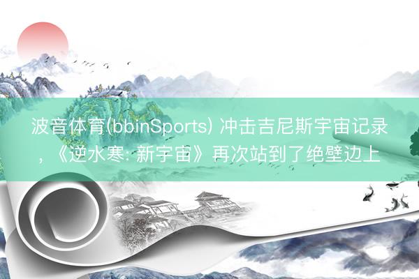 波音体育(bbinSports) 冲击吉尼斯宇宙记录， 《逆水寒: 新宇宙》再次站到了绝壁边上