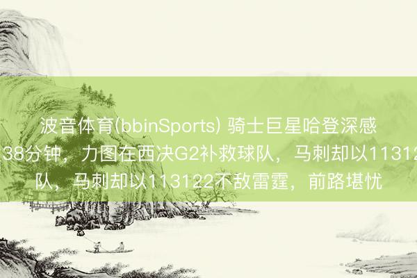 波音体育(bbinSports) 骑士巨星哈登深感感谢,卡斯尔本日首发38分钟,力图在西决G2补救球队,马刺却以113122不敌雷霆,前路堪忧