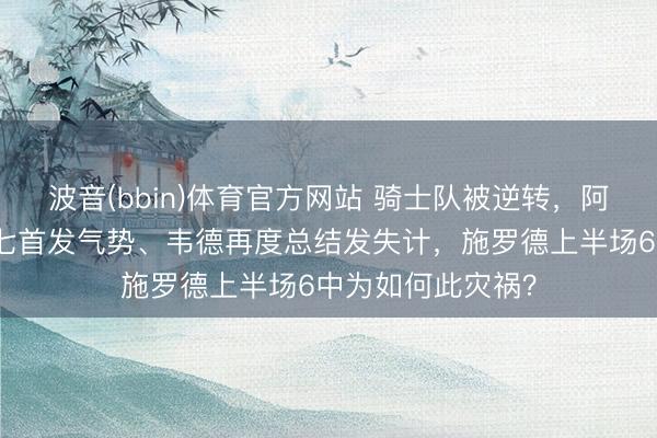 波音(bbin)体育官方网站 骑士队被逆转，阿特金斯不络续抢七首发气势、韦德再度总结发失计，施罗德上半场6中为如何此灾祸？