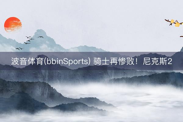 波音体育(bbinSports) 骑士再惨败！尼克斯2
