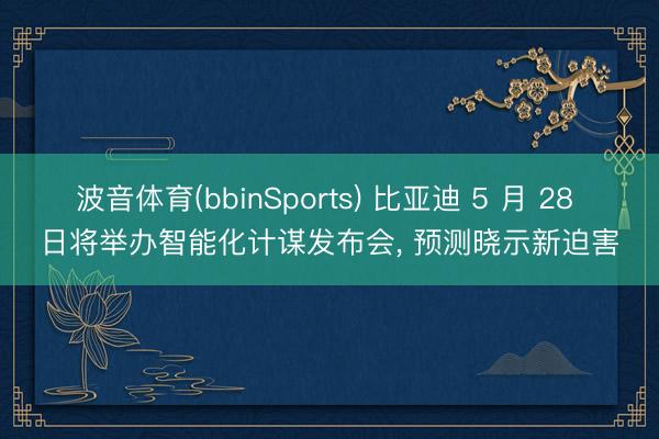 波音体育(bbinSports) 比亚迪 5 月 28 日将举办智能化计谋发布会， 预测晓示新迫害