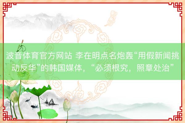 波音体育官方网站 李在明点名炮轰“用假新闻挑动反华”的韩国媒体,“必须根究,照章处治”