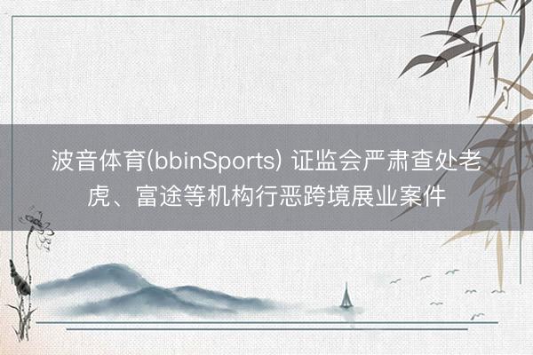 波音体育(bbinSports) 证监会严肃查处老虎、富途等机构行恶跨境展业案件